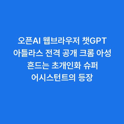 오픈AI 웹브라우저 챗GPT 아틀라스 전격 공개 크롬 아성 흔드는 초개인화 슈퍼 어시스턴트의 등장