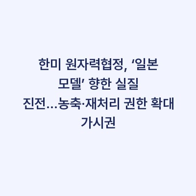 한미 원자력협정, ‘일본 모델’ 향한 실질 진전…농축·재처리 권한 확대 가시권