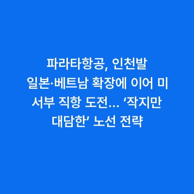 파라타항공, 인천발 일본·베트남 확장에 이어 미 서부 직항 도전… ‘작지만 대담한’ 노선 전략