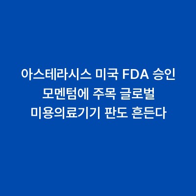 아스테라시스 미국 FDA 승인 모멘텀에 주목 글로벌 미용의료기기 판도 흔든다