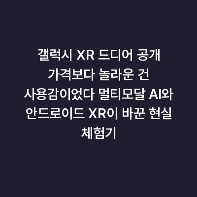 갤럭시 XR 드디어 공개 가격보다 놀라운 건 사용감이었다 멀티모달 AI와 안드로이드 XR이 바꾼 현실 체험기