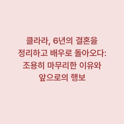 클라라, 6년의 결혼을 정리하고 배우로 돌아오다: 조용히 마무리한 이유와 앞으로의 행보