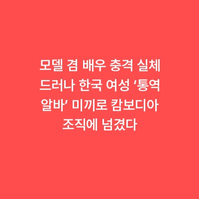 모델 겸 배우 충격 실체 드러나 한국 여성 ‘통역 알바’ 미끼로 캄보디아 조직에 넘겼다