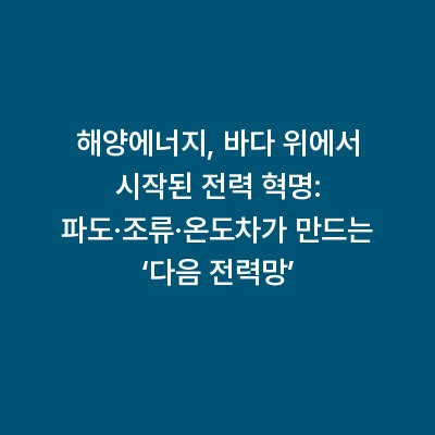 해양에너지, 바다 위에서 시작된 전력 혁명: 파도·조류·온도차가 만드는 ‘다음 전력망’