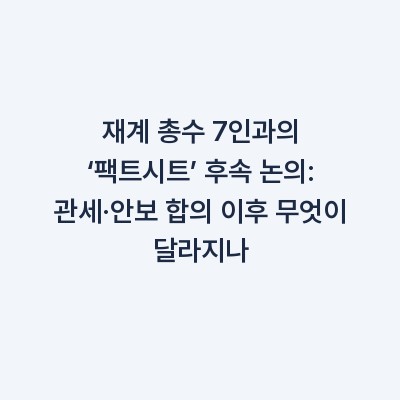 재계 총수 7인과의 ‘팩트시트’ 후속 논의: 관세·안보 합의 이후 무엇이 달라지나
