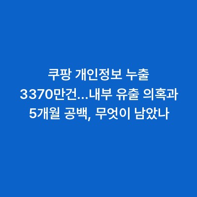 쿠팡 개인정보 누출 3370만건…내부 유출 의혹과 5개월 공백, 무엇이 남았나